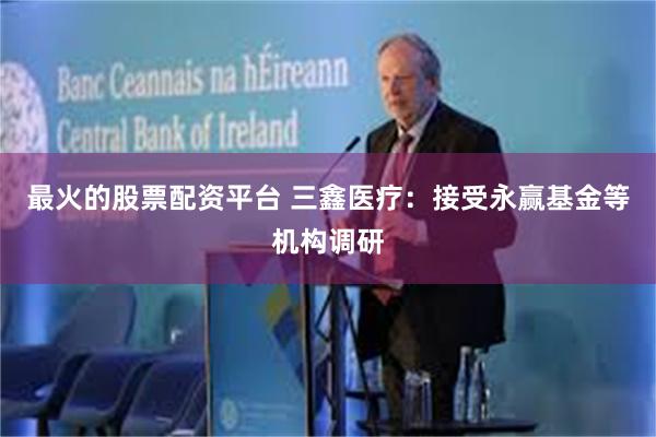 最火的股票配资平台 三鑫医疗：接受永赢基金等机构调研