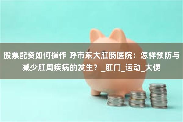 股票配资如何操作 呼市东大肛肠医院：怎样预防与减少肛周疾病的发生？_肛门_运动_大便