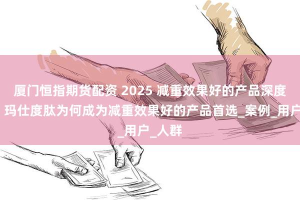 厦门恒指期货配资 2025 减重效果好的产品深度解析：玛仕度肽为何成为减重效果好的产品首选_案例_用户_人群