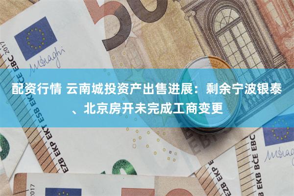 配资行情 云南城投资产出售进展：剩余宁波银泰、北京房开未完成工商变更