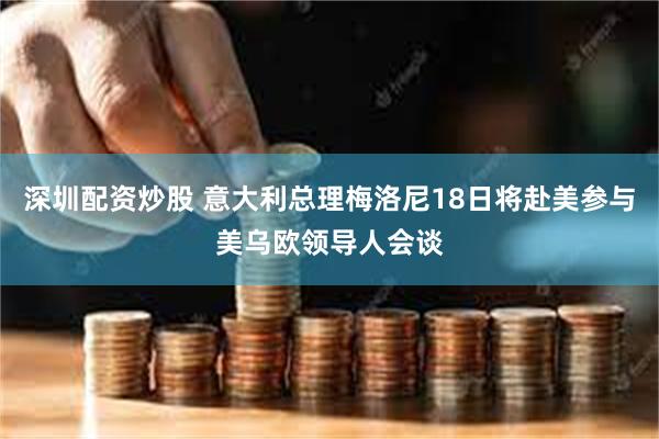 深圳配资炒股 意大利总理梅洛尼18日将赴美参与美乌欧领导人会谈