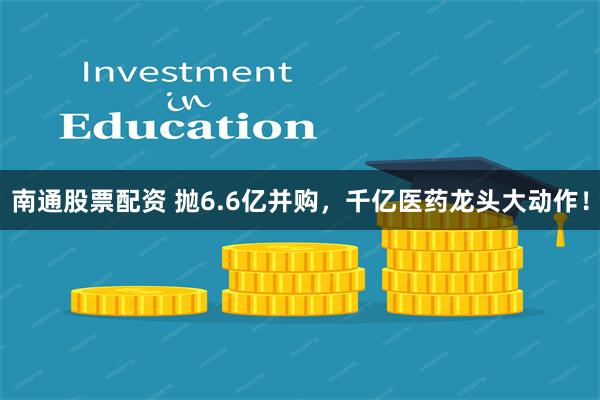 南通股票配资 抛6.6亿并购，千亿医药龙头大动作！