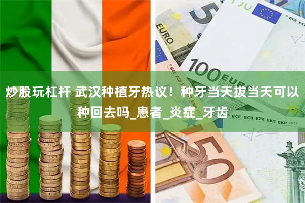 炒股玩杠杆 武汉种植牙热议！种牙当天拔当天可以种回去吗_患者_炎症_牙齿