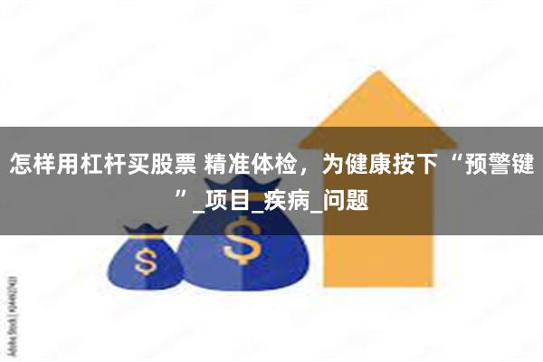 怎样用杠杆买股票 精准体检，为健康按下 “预警键”_项目_疾病_问题