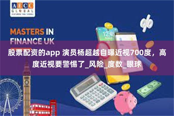 股票配资的app 演员杨超越自曝近视700度，高度近视要警惕了_风险_度数_眼球