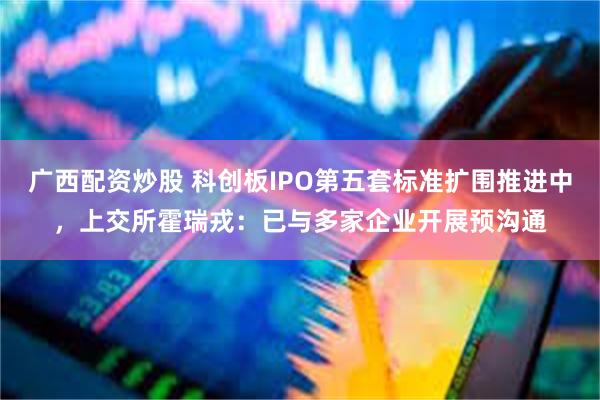 广西配资炒股 科创板IPO第五套标准扩围推进中，上交所霍瑞戎：已与多家企业开展预沟通